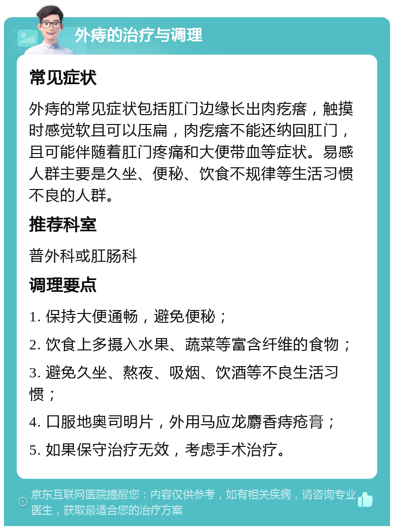 外痔的治疗与调理 常见症状 外痔的常见症状包括肛门边缘长出肉疙瘩，触摸时感觉软且可以压扁，肉疙瘩不能还纳回肛门，且可能伴随着肛门疼痛和大便带血等症状。易感人群主要是久坐、便秘、饮食不规律等生活习惯不良的人群。 推荐科室 普外科或肛肠科 调理要点 1. 保持大便通畅，避免便秘； 2. 饮食上多摄入水果、蔬菜等富含纤维的食物； 3. 避免久坐、熬夜、吸烟、饮酒等不良生活习惯； 4. 口服地奥司明片，外用马应龙麝香痔疮膏； 5. 如果保守治疗无效，考虑手术治疗。