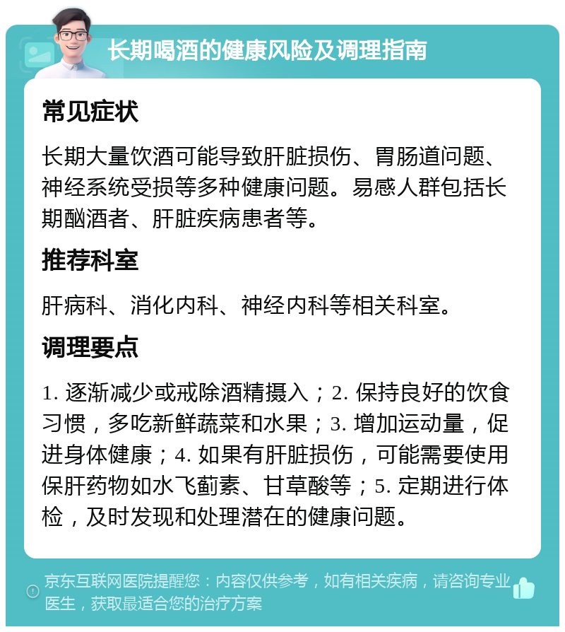 长期喝酒的健康风险及调理指南 常见症状 长期大量饮酒可能导致肝脏损伤、胃肠道问题、神经系统受损等多种健康问题。易感人群包括长期酗酒者、肝脏疾病患者等。 推荐科室 肝病科、消化内科、神经内科等相关科室。 调理要点 1. 逐渐减少或戒除酒精摄入；2. 保持良好的饮食习惯，多吃新鲜蔬菜和水果；3. 增加运动量，促进身体健康；4. 如果有肝脏损伤，可能需要使用保肝药物如水飞蓟素、甘草酸等；5. 定期进行体检，及时发现和处理潜在的健康问题。