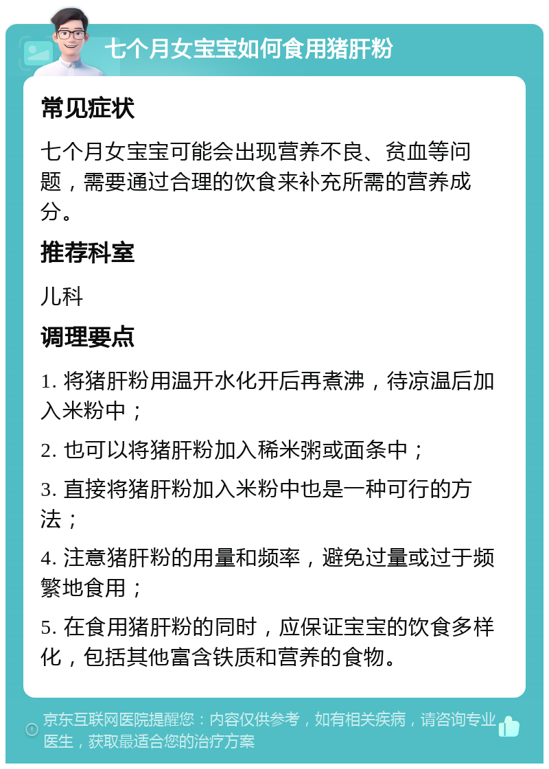 七个月女宝宝如何食用猪肝粉 常见症状 七个月女宝宝可能会出现营养不良、贫血等问题，需要通过合理的饮食来补充所需的营养成分。 推荐科室 儿科 调理要点 1. 将猪肝粉用温开水化开后再煮沸，待凉温后加入米粉中； 2. 也可以将猪肝粉加入稀米粥或面条中； 3. 直接将猪肝粉加入米粉中也是一种可行的方法； 4. 注意猪肝粉的用量和频率，避免过量或过于频繁地食用； 5. 在食用猪肝粉的同时，应保证宝宝的饮食多样化，包括其他富含铁质和营养的食物。