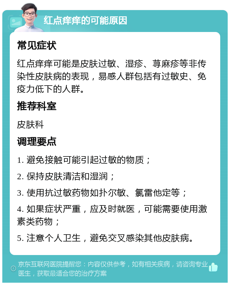 红点痒痒的可能原因 常见症状 红点痒痒可能是皮肤过敏、湿疹、荨麻疹等非传染性皮肤病的表现，易感人群包括有过敏史、免疫力低下的人群。 推荐科室 皮肤科 调理要点 1. 避免接触可能引起过敏的物质； 2. 保持皮肤清洁和湿润； 3. 使用抗过敏药物如扑尔敏、氯雷他定等； 4. 如果症状严重，应及时就医，可能需要使用激素类药物； 5. 注意个人卫生，避免交叉感染其他皮肤病。