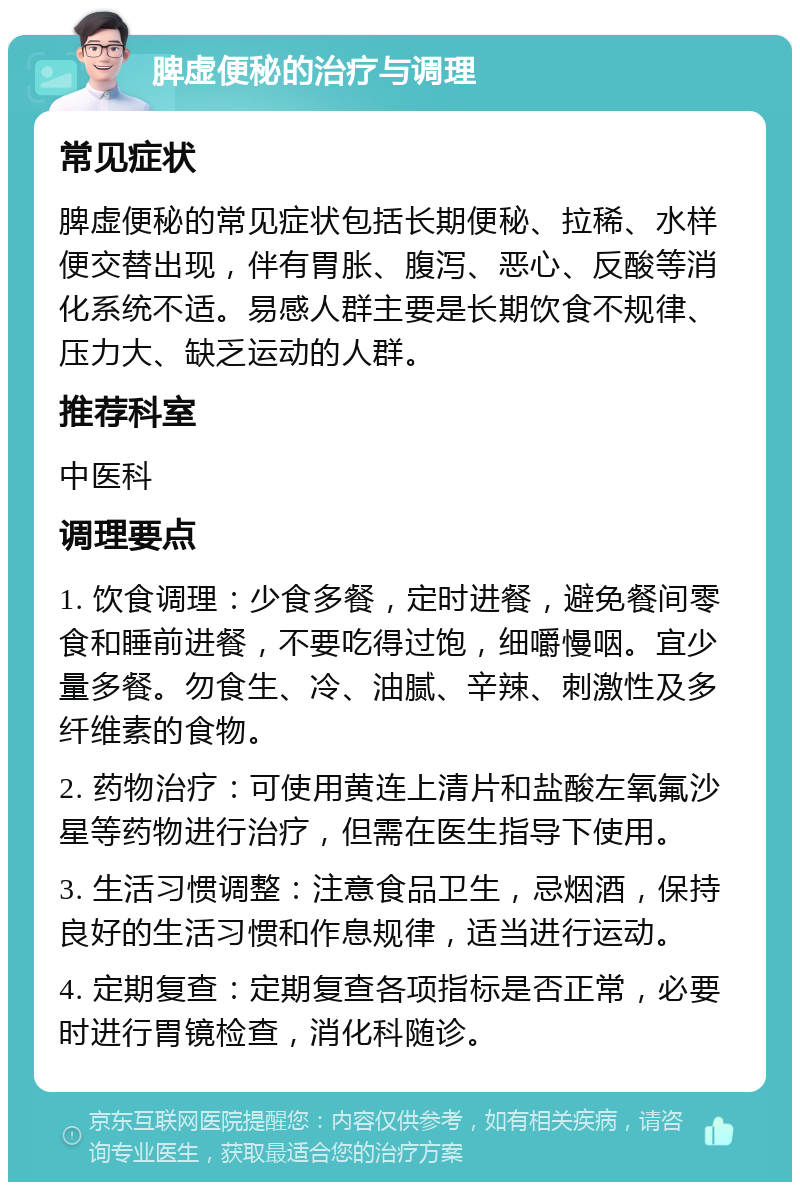 脾虚便秘的治疗与调理 常见症状 脾虚便秘的常见症状包括长期便秘、拉稀、水样便交替出现，伴有胃胀、腹泻、恶心、反酸等消化系统不适。易感人群主要是长期饮食不规律、压力大、缺乏运动的人群。 推荐科室 中医科 调理要点 1. 饮食调理：少食多餐，定时进餐，避免餐间零食和睡前进餐，不要吃得过饱，细嚼慢咽。宜少量多餐。勿食生、冷、油腻、辛辣、刺激性及多纤维素的食物。 2. 药物治疗：可使用黄连上清片和盐酸左氧氟沙星等药物进行治疗，但需在医生指导下使用。 3. 生活习惯调整：注意食品卫生，忌烟酒，保持良好的生活习惯和作息规律，适当进行运动。 4. 定期复查：定期复查各项指标是否正常，必要时进行胃镜检查，消化科随诊。