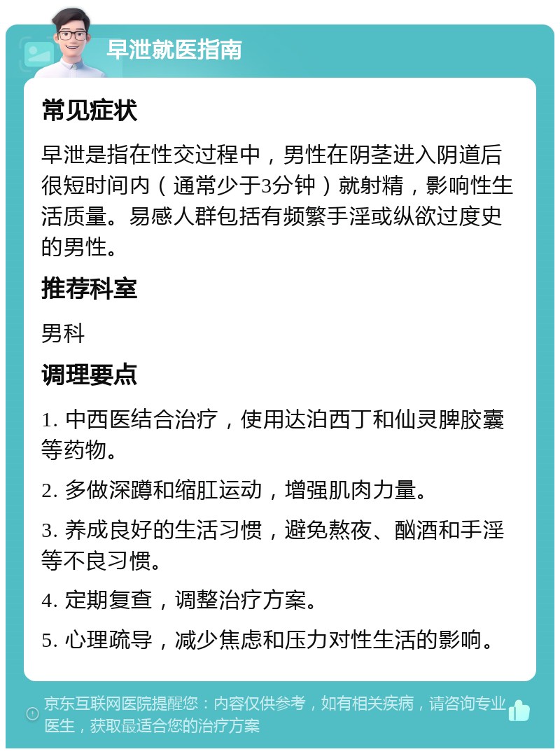 早泄就医指南 常见症状 早泄是指在性交过程中，男性在阴茎进入阴道后很短时间内（通常少于3分钟）就射精，影响性生活质量。易感人群包括有频繁手淫或纵欲过度史的男性。 推荐科室 男科 调理要点 1. 中西医结合治疗，使用达泊西丁和仙灵脾胶囊等药物。 2. 多做深蹲和缩肛运动，增强肌肉力量。 3. 养成良好的生活习惯，避免熬夜、酗酒和手淫等不良习惯。 4. 定期复查，调整治疗方案。 5. 心理疏导，减少焦虑和压力对性生活的影响。