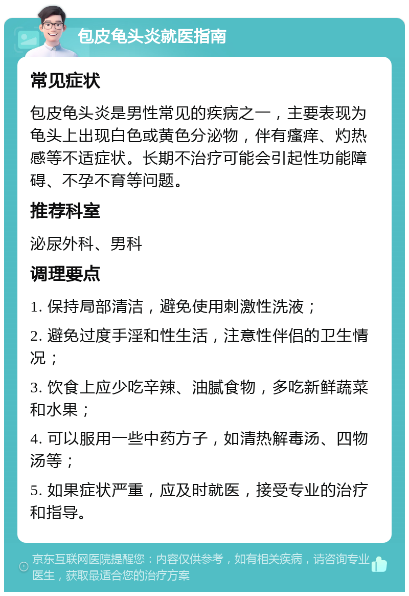 包皮龟头炎就医指南 常见症状 包皮龟头炎是男性常见的疾病之一，主要表现为龟头上出现白色或黄色分泌物，伴有瘙痒、灼热感等不适症状。长期不治疗可能会引起性功能障碍、不孕不育等问题。 推荐科室 泌尿外科、男科 调理要点 1. 保持局部清洁，避免使用刺激性洗液； 2. 避免过度手淫和性生活，注意性伴侣的卫生情况； 3. 饮食上应少吃辛辣、油腻食物，多吃新鲜蔬菜和水果； 4. 可以服用一些中药方子，如清热解毒汤、四物汤等； 5. 如果症状严重，应及时就医，接受专业的治疗和指导。