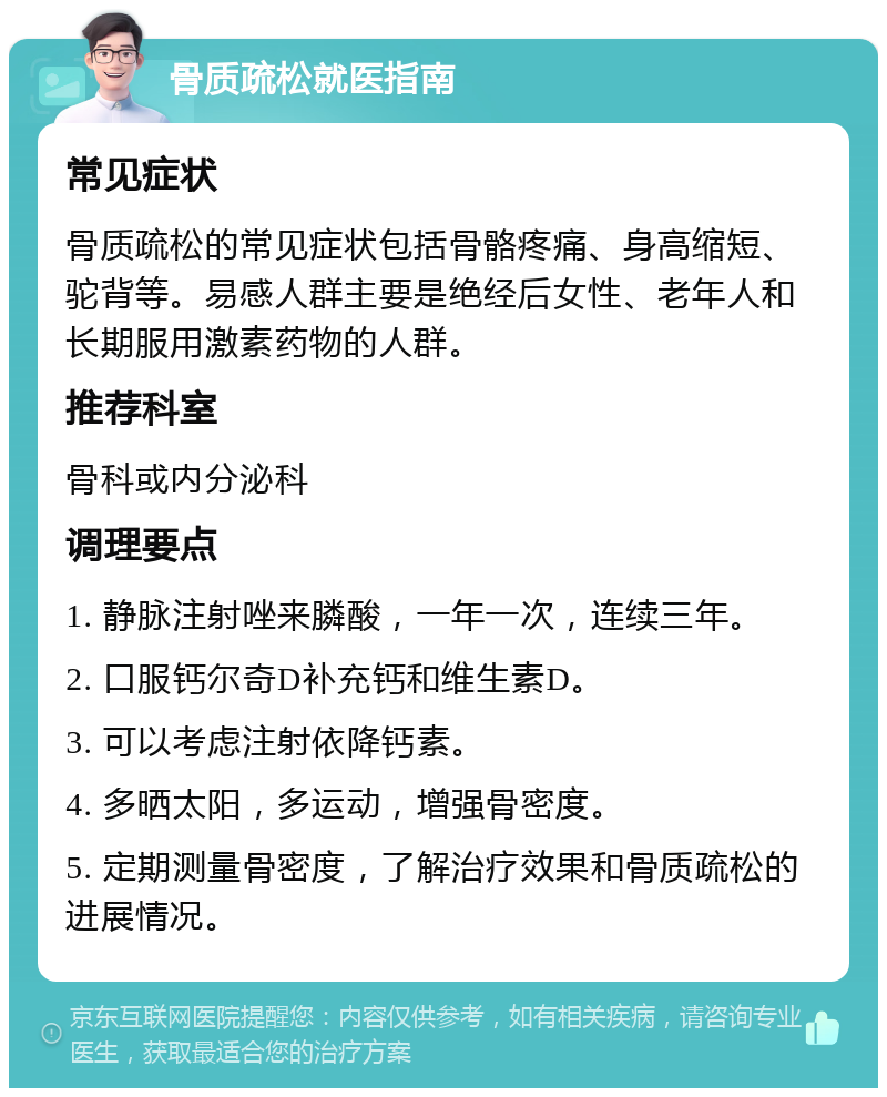 骨质疏松就医指南 常见症状 骨质疏松的常见症状包括骨骼疼痛、身高缩短、驼背等。易感人群主要是绝经后女性、老年人和长期服用激素药物的人群。 推荐科室 骨科或内分泌科 调理要点 1. 静脉注射唑来膦酸，一年一次，连续三年。 2. 口服钙尔奇D补充钙和维生素D。 3. 可以考虑注射依降钙素。 4. 多晒太阳，多运动，增强骨密度。 5. 定期测量骨密度，了解治疗效果和骨质疏松的进展情况。