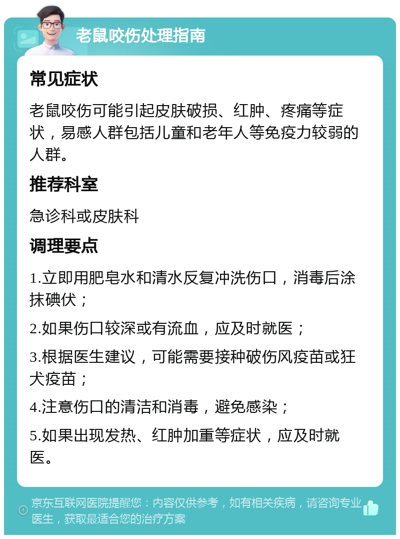 老鼠咬伤处理指南 常见症状 老鼠咬伤可能引起皮肤破损、红肿、疼痛等症状，易感人群包括儿童和老年人等免疫力较弱的人群。 推荐科室 急诊科或皮肤科 调理要点 1.立即用肥皂水和清水反复冲洗伤口，消毒后涂抹碘伏； 2.如果伤口较深或有流血，应及时就医； 3.根据医生建议，可能需要接种破伤风疫苗或狂犬疫苗； 4.注意伤口的清洁和消毒，避免感染； 5.如果出现发热、红肿加重等症状，应及时就医。