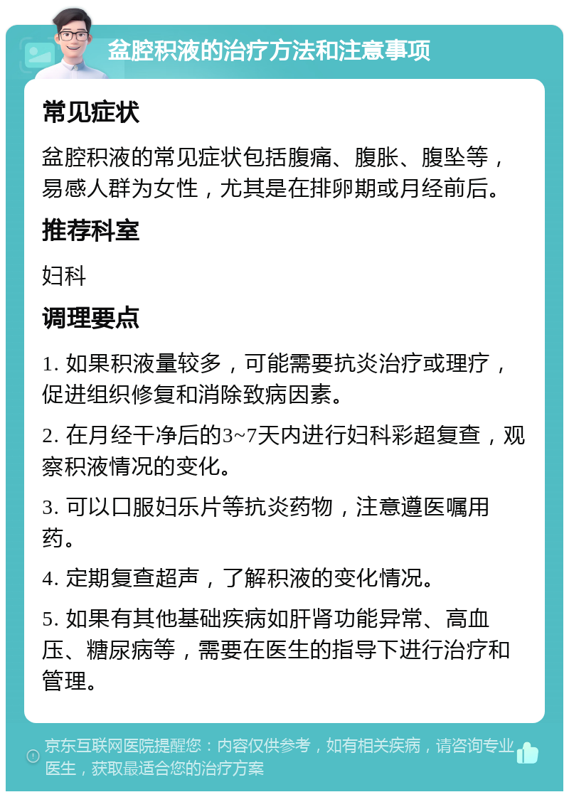 盆腔积液的治疗方法和注意事项 常见症状 盆腔积液的常见症状包括腹痛、腹胀、腹坠等，易感人群为女性，尤其是在排卵期或月经前后。 推荐科室 妇科 调理要点 1. 如果积液量较多，可能需要抗炎治疗或理疗，促进组织修复和消除致病因素。 2. 在月经干净后的3~7天内进行妇科彩超复查，观察积液情况的变化。 3. 可以口服妇乐片等抗炎药物，注意遵医嘱用药。 4. 定期复查超声，了解积液的变化情况。 5. 如果有其他基础疾病如肝肾功能异常、高血压、糖尿病等，需要在医生的指导下进行治疗和管理。