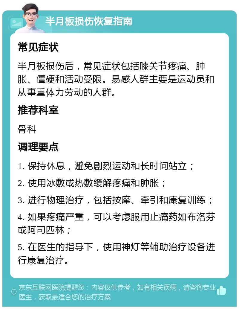 半月板损伤恢复指南 常见症状 半月板损伤后，常见症状包括膝关节疼痛、肿胀、僵硬和活动受限。易感人群主要是运动员和从事重体力劳动的人群。 推荐科室 骨科 调理要点 1. 保持休息，避免剧烈运动和长时间站立； 2. 使用冰敷或热敷缓解疼痛和肿胀； 3. 进行物理治疗，包括按摩、牵引和康复训练； 4. 如果疼痛严重，可以考虑服用止痛药如布洛芬或阿司匹林； 5. 在医生的指导下，使用神灯等辅助治疗设备进行康复治疗。