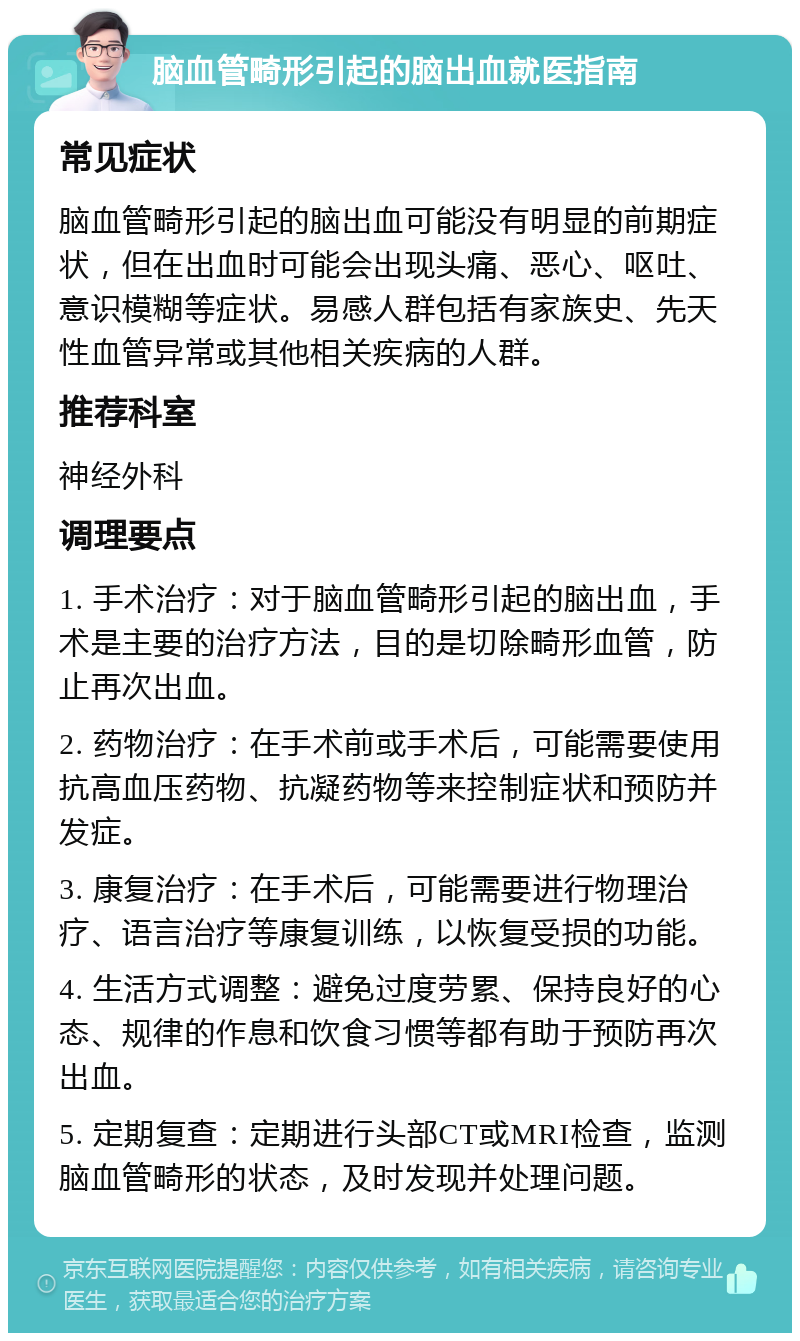 脑血管畸形引起的脑出血就医指南 常见症状 脑血管畸形引起的脑出血可能没有明显的前期症状，但在出血时可能会出现头痛、恶心、呕吐、意识模糊等症状。易感人群包括有家族史、先天性血管异常或其他相关疾病的人群。 推荐科室 神经外科 调理要点 1. 手术治疗：对于脑血管畸形引起的脑出血，手术是主要的治疗方法，目的是切除畸形血管，防止再次出血。 2. 药物治疗：在手术前或手术后，可能需要使用抗高血压药物、抗凝药物等来控制症状和预防并发症。 3. 康复治疗：在手术后，可能需要进行物理治疗、语言治疗等康复训练，以恢复受损的功能。 4. 生活方式调整：避免过度劳累、保持良好的心态、规律的作息和饮食习惯等都有助于预防再次出血。 5. 定期复查：定期进行头部CT或MRI检查，监测脑血管畸形的状态，及时发现并处理问题。