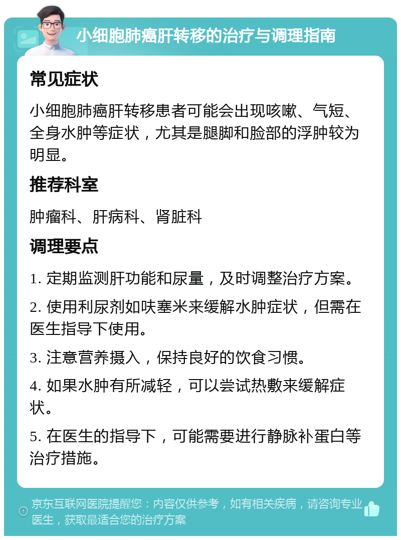 小细胞肺癌肝转移的治疗与调理指南 常见症状 小细胞肺癌肝转移患者可能会出现咳嗽、气短、全身水肿等症状，尤其是腿脚和脸部的浮肿较为明显。 推荐科室 肿瘤科、肝病科、肾脏科 调理要点 1. 定期监测肝功能和尿量，及时调整治疗方案。 2. 使用利尿剂如呋塞米来缓解水肿症状，但需在医生指导下使用。 3. 注意营养摄入，保持良好的饮食习惯。 4. 如果水肿有所减轻，可以尝试热敷来缓解症状。 5. 在医生的指导下，可能需要进行静脉补蛋白等治疗措施。