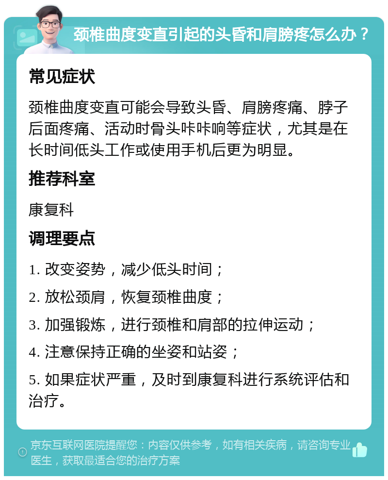 颈椎曲度变直引起的头昏和肩膀疼怎么办？ 常见症状 颈椎曲度变直可能会导致头昏、肩膀疼痛、脖子后面疼痛、活动时骨头咔咔响等症状，尤其是在长时间低头工作或使用手机后更为明显。 推荐科室 康复科 调理要点 1. 改变姿势，减少低头时间； 2. 放松颈肩，恢复颈椎曲度； 3. 加强锻炼，进行颈椎和肩部的拉伸运动； 4. 注意保持正确的坐姿和站姿； 5. 如果症状严重，及时到康复科进行系统评估和治疗。