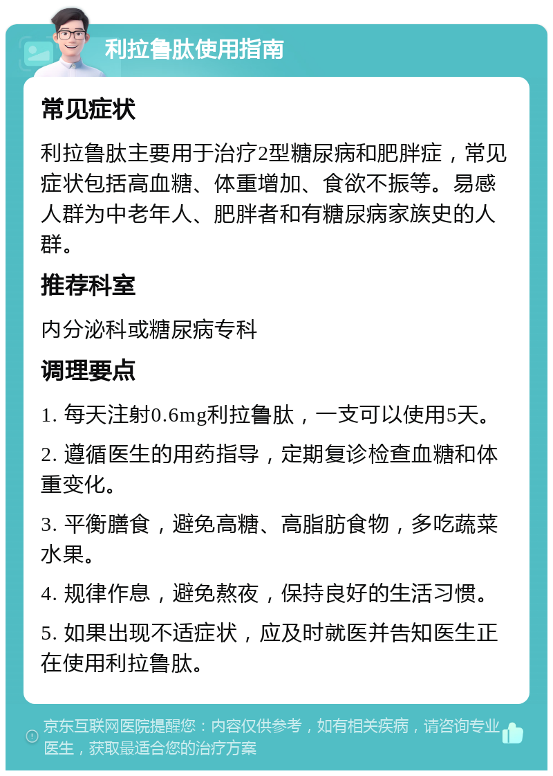 利拉鲁肽使用指南 常见症状 利拉鲁肽主要用于治疗2型糖尿病和肥胖症，常见症状包括高血糖、体重增加、食欲不振等。易感人群为中老年人、肥胖者和有糖尿病家族史的人群。 推荐科室 内分泌科或糖尿病专科 调理要点 1. 每天注射0.6mg利拉鲁肽，一支可以使用5天。 2. 遵循医生的用药指导，定期复诊检查血糖和体重变化。 3. 平衡膳食，避免高糖、高脂肪食物，多吃蔬菜水果。 4. 规律作息，避免熬夜，保持良好的生活习惯。 5. 如果出现不适症状，应及时就医并告知医生正在使用利拉鲁肽。