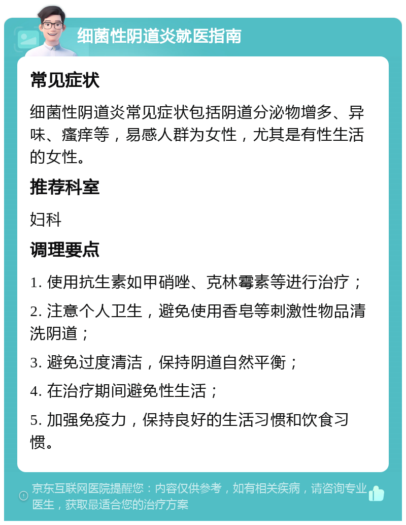 细菌性阴道炎就医指南 常见症状 细菌性阴道炎常见症状包括阴道分泌物增多、异味、瘙痒等，易感人群为女性，尤其是有性生活的女性。 推荐科室 妇科 调理要点 1. 使用抗生素如甲硝唑、克林霉素等进行治疗； 2. 注意个人卫生，避免使用香皂等刺激性物品清洗阴道； 3. 避免过度清洁，保持阴道自然平衡； 4. 在治疗期间避免性生活； 5. 加强免疫力，保持良好的生活习惯和饮食习惯。