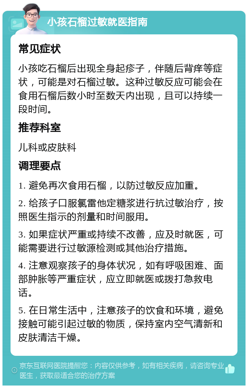 小孩石榴过敏就医指南 常见症状 小孩吃石榴后出现全身起疹子，伴随后背痒等症状，可能是对石榴过敏。这种过敏反应可能会在食用石榴后数小时至数天内出现，且可以持续一段时间。 推荐科室 儿科或皮肤科 调理要点 1. 避免再次食用石榴，以防过敏反应加重。 2. 给孩子口服氯雷他定糖浆进行抗过敏治疗，按照医生指示的剂量和时间服用。 3. 如果症状严重或持续不改善，应及时就医，可能需要进行过敏源检测或其他治疗措施。 4. 注意观察孩子的身体状况，如有呼吸困难、面部肿胀等严重症状，应立即就医或拨打急救电话。 5. 在日常生活中，注意孩子的饮食和环境，避免接触可能引起过敏的物质，保持室内空气清新和皮肤清洁干燥。