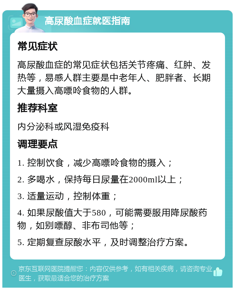 高尿酸血症就医指南 常见症状 高尿酸血症的常见症状包括关节疼痛、红肿、发热等，易感人群主要是中老年人、肥胖者、长期大量摄入高嘌呤食物的人群。 推荐科室 内分泌科或风湿免疫科 调理要点 1. 控制饮食，减少高嘌呤食物的摄入； 2. 多喝水，保持每日尿量在2000ml以上； 3. 适量运动，控制体重； 4. 如果尿酸值大于580，可能需要服用降尿酸药物，如别嘌醇、非布司他等； 5. 定期复查尿酸水平，及时调整治疗方案。