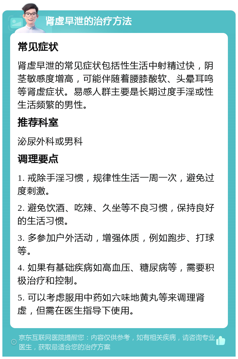 肾虚早泄的治疗方法 常见症状 肾虚早泄的常见症状包括性生活中射精过快，阴茎敏感度增高，可能伴随着腰膝酸软、头晕耳鸣等肾虚症状。易感人群主要是长期过度手淫或性生活频繁的男性。 推荐科室 泌尿外科或男科 调理要点 1. 戒除手淫习惯，规律性生活一周一次，避免过度刺激。 2. 避免饮酒、吃辣、久坐等不良习惯，保持良好的生活习惯。 3. 多参加户外活动，增强体质，例如跑步、打球等。 4. 如果有基础疾病如高血压、糖尿病等，需要积极治疗和控制。 5. 可以考虑服用中药如六味地黄丸等来调理肾虚，但需在医生指导下使用。