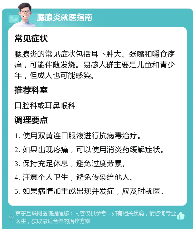 腮腺炎就医指南 常见症状 腮腺炎的常见症状包括耳下肿大、张嘴和嚼食疼痛，可能伴随发烧。易感人群主要是儿童和青少年，但成人也可能感染。 推荐科室 口腔科或耳鼻喉科 调理要点 1. 使用双黄连口服液进行抗病毒治疗。 2. 如果出现疼痛，可以使用消炎药缓解症状。 3. 保持充足休息，避免过度劳累。 4. 注意个人卫生，避免传染给他人。 5. 如果病情加重或出现并发症，应及时就医。