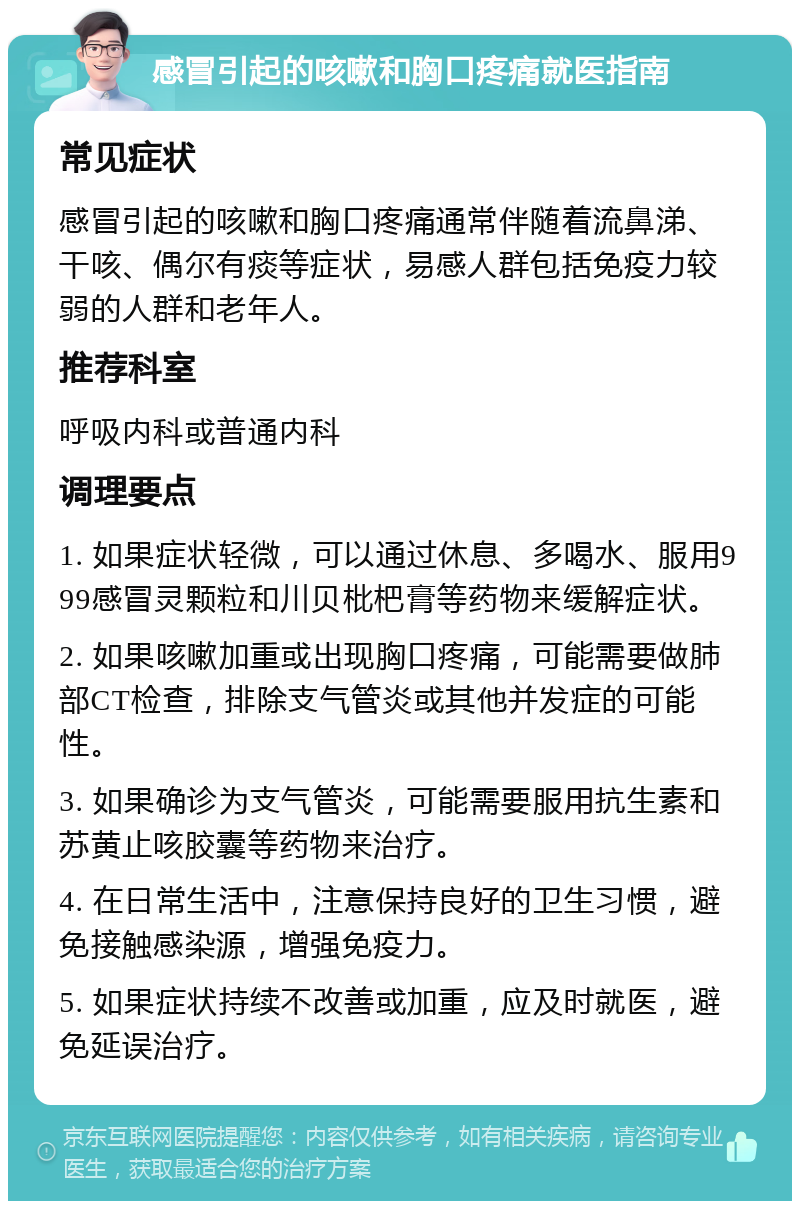 感冒引起的咳嗽和胸口疼痛就医指南 常见症状 感冒引起的咳嗽和胸口疼痛通常伴随着流鼻涕、干咳、偶尔有痰等症状，易感人群包括免疫力较弱的人群和老年人。 推荐科室 呼吸内科或普通内科 调理要点 1. 如果症状轻微，可以通过休息、多喝水、服用999感冒灵颗粒和川贝枇杷膏等药物来缓解症状。 2. 如果咳嗽加重或出现胸口疼痛，可能需要做肺部CT检查，排除支气管炎或其他并发症的可能性。 3. 如果确诊为支气管炎，可能需要服用抗生素和苏黄止咳胶囊等药物来治疗。 4. 在日常生活中，注意保持良好的卫生习惯，避免接触感染源，增强免疫力。 5. 如果症状持续不改善或加重，应及时就医，避免延误治疗。