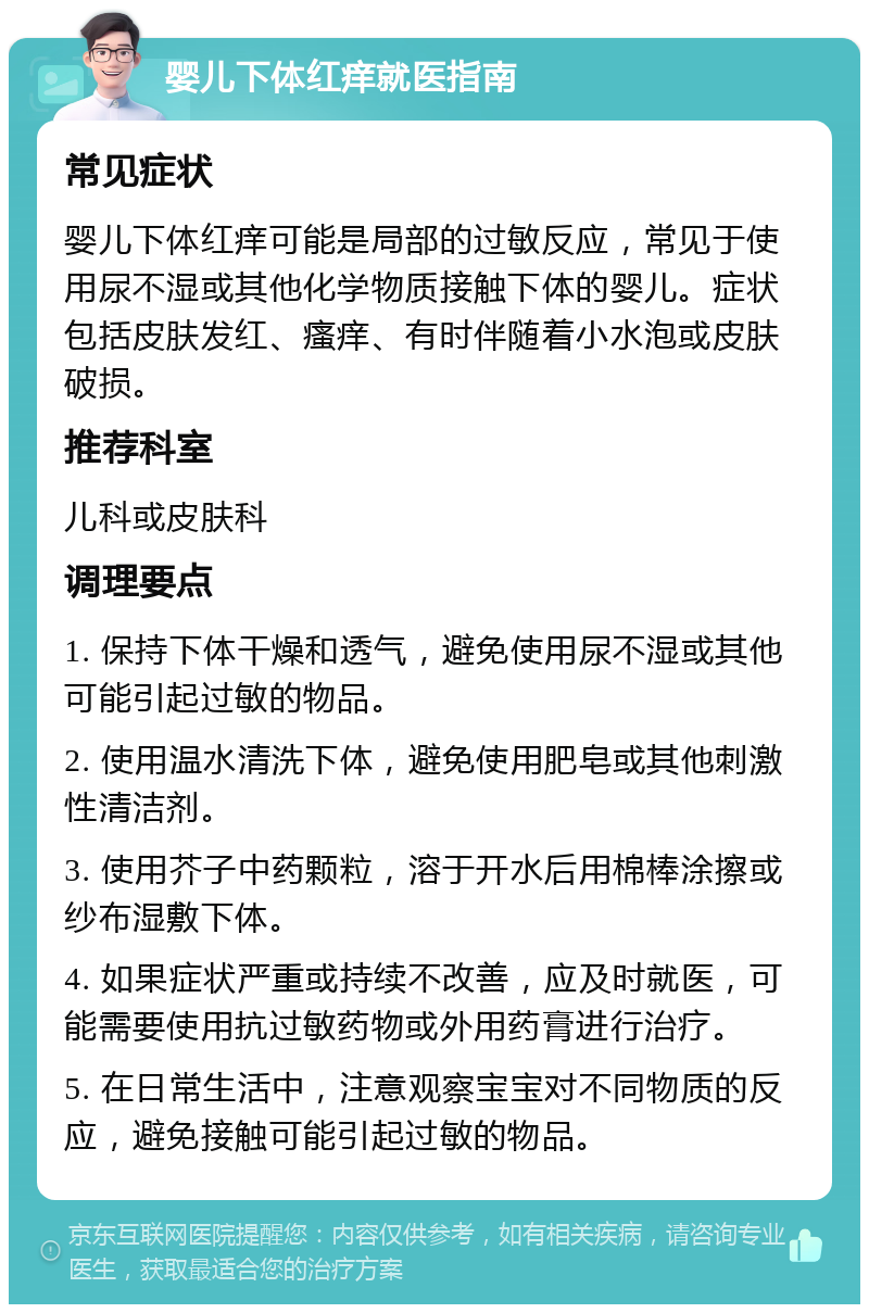 婴儿下体红痒就医指南 常见症状 婴儿下体红痒可能是局部的过敏反应，常见于使用尿不湿或其他化学物质接触下体的婴儿。症状包括皮肤发红、瘙痒、有时伴随着小水泡或皮肤破损。 推荐科室 儿科或皮肤科 调理要点 1. 保持下体干燥和透气，避免使用尿不湿或其他可能引起过敏的物品。 2. 使用温水清洗下体，避免使用肥皂或其他刺激性清洁剂。 3. 使用芥子中药颗粒，溶于开水后用棉棒涂擦或纱布湿敷下体。 4. 如果症状严重或持续不改善，应及时就医，可能需要使用抗过敏药物或外用药膏进行治疗。 5. 在日常生活中，注意观察宝宝对不同物质的反应，避免接触可能引起过敏的物品。