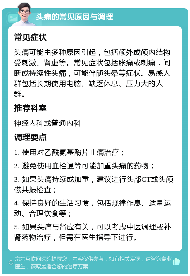 头痛的常见原因与调理 常见症状 头痛可能由多种原因引起，包括颅外或颅内结构受刺激、肾虚等。常见症状包括胀痛或刺痛，间断或持续性头痛，可能伴随头晕等症状。易感人群包括长期使用电脑、缺乏休息、压力大的人群。 推荐科室 神经内科或普通内科 调理要点 1. 使用对乙酰氨基酚片止痛治疗； 2. 避免使用血栓通等可能加重头痛的药物； 3. 如果头痛持续或加重，建议进行头部CT或头颅磁共振检查； 4. 保持良好的生活习惯，包括规律作息、适量运动、合理饮食等； 5. 如果头痛与肾虚有关，可以考虑中医调理或补肾药物治疗，但需在医生指导下进行。