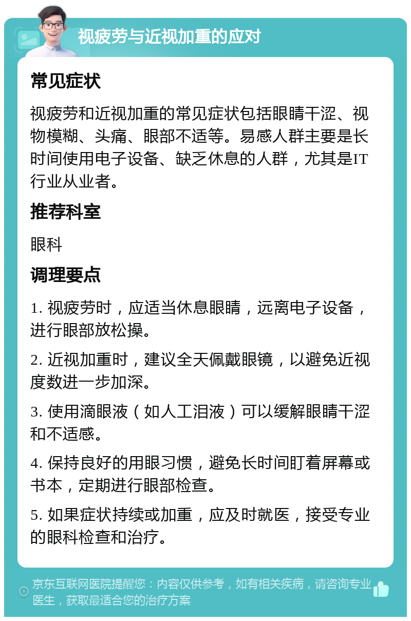 视疲劳与近视加重的应对 常见症状 视疲劳和近视加重的常见症状包括眼睛干涩、视物模糊、头痛、眼部不适等。易感人群主要是长时间使用电子设备、缺乏休息的人群，尤其是IT行业从业者。 推荐科室 眼科 调理要点 1. 视疲劳时，应适当休息眼睛，远离电子设备，进行眼部放松操。 2. 近视加重时，建议全天佩戴眼镜，以避免近视度数进一步加深。 3. 使用滴眼液（如人工泪液）可以缓解眼睛干涩和不适感。 4. 保持良好的用眼习惯，避免长时间盯着屏幕或书本，定期进行眼部检查。 5. 如果症状持续或加重，应及时就医，接受专业的眼科检查和治疗。