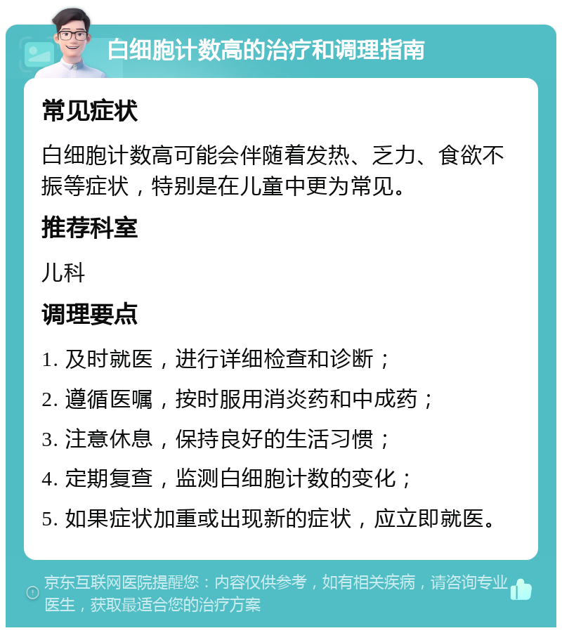 白细胞计数高的治疗和调理指南 常见症状 白细胞计数高可能会伴随着发热、乏力、食欲不振等症状，特别是在儿童中更为常见。 推荐科室 儿科 调理要点 1. 及时就医，进行详细检查和诊断； 2. 遵循医嘱，按时服用消炎药和中成药； 3. 注意休息，保持良好的生活习惯； 4. 定期复查，监测白细胞计数的变化； 5. 如果症状加重或出现新的症状，应立即就医。