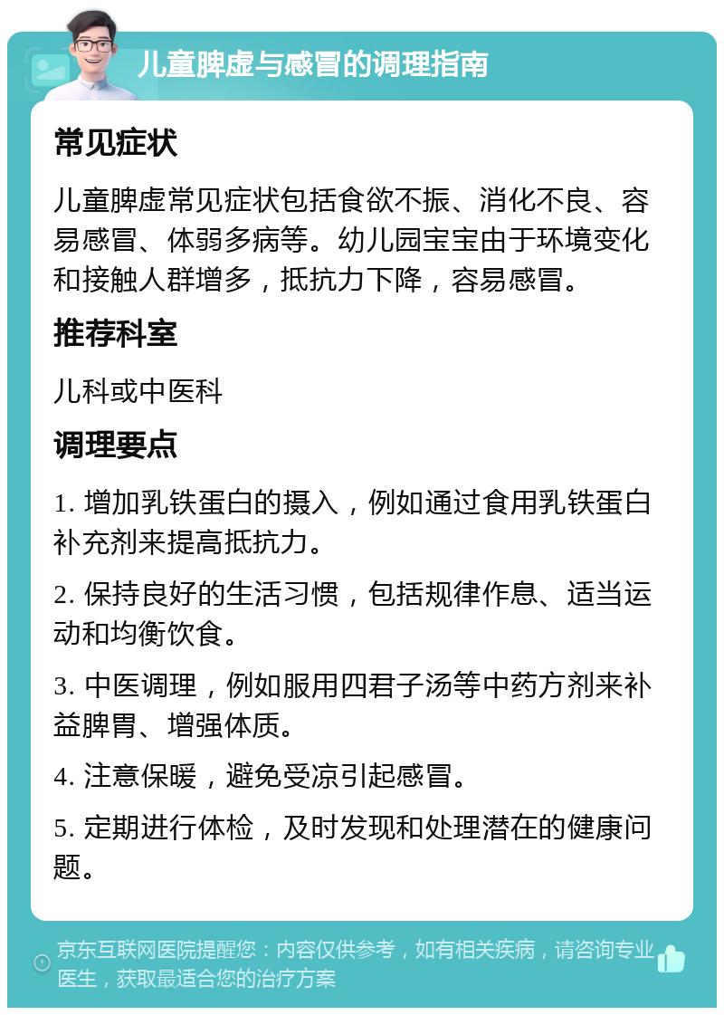 儿童脾虚与感冒的调理指南 常见症状 儿童脾虚常见症状包括食欲不振、消化不良、容易感冒、体弱多病等。幼儿园宝宝由于环境变化和接触人群增多，抵抗力下降，容易感冒。 推荐科室 儿科或中医科 调理要点 1. 增加乳铁蛋白的摄入，例如通过食用乳铁蛋白补充剂来提高抵抗力。 2. 保持良好的生活习惯，包括规律作息、适当运动和均衡饮食。 3. 中医调理，例如服用四君子汤等中药方剂来补益脾胃、增强体质。 4. 注意保暖，避免受凉引起感冒。 5. 定期进行体检，及时发现和处理潜在的健康问题。