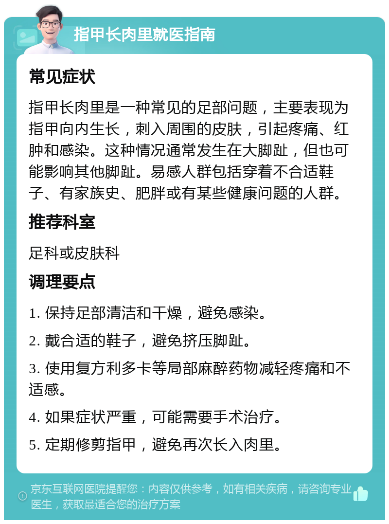 指甲长肉里就医指南 常见症状 指甲长肉里是一种常见的足部问题，主要表现为指甲向内生长，刺入周围的皮肤，引起疼痛、红肿和感染。这种情况通常发生在大脚趾，但也可能影响其他脚趾。易感人群包括穿着不合适鞋子、有家族史、肥胖或有某些健康问题的人群。 推荐科室 足科或皮肤科 调理要点 1. 保持足部清洁和干燥，避免感染。 2. 戴合适的鞋子，避免挤压脚趾。 3. 使用复方利多卡等局部麻醉药物减轻疼痛和不适感。 4. 如果症状严重，可能需要手术治疗。 5. 定期修剪指甲，避免再次长入肉里。