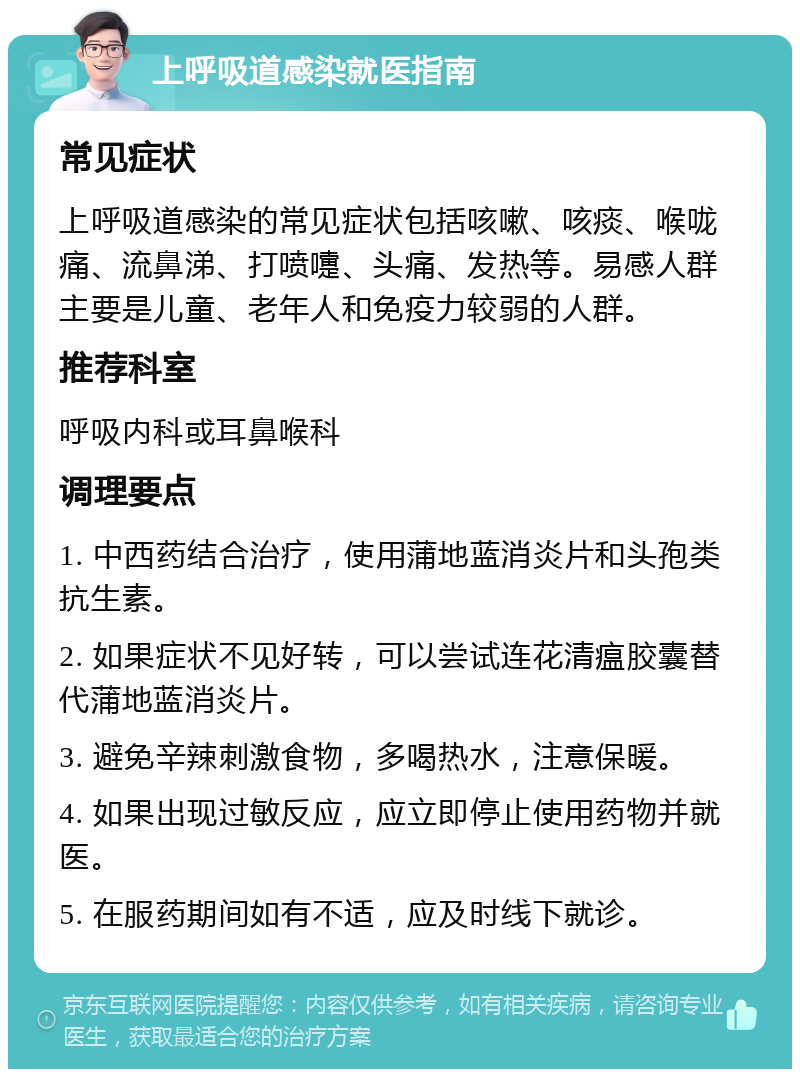 上呼吸道感染就医指南 常见症状 上呼吸道感染的常见症状包括咳嗽、咳痰、喉咙痛、流鼻涕、打喷嚏、头痛、发热等。易感人群主要是儿童、老年人和免疫力较弱的人群。 推荐科室 呼吸内科或耳鼻喉科 调理要点 1. 中西药结合治疗，使用蒲地蓝消炎片和头孢类抗生素。 2. 如果症状不见好转，可以尝试连花清瘟胶囊替代蒲地蓝消炎片。 3. 避免辛辣刺激食物，多喝热水，注意保暖。 4. 如果出现过敏反应，应立即停止使用药物并就医。 5. 在服药期间如有不适，应及时线下就诊。