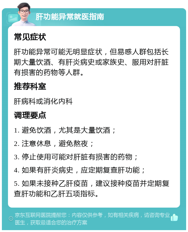 肝功能异常就医指南 常见症状 肝功能异常可能无明显症状，但易感人群包括长期大量饮酒、有肝炎病史或家族史、服用对肝脏有损害的药物等人群。 推荐科室 肝病科或消化内科 调理要点 1. 避免饮酒，尤其是大量饮酒； 2. 注意休息，避免熬夜； 3. 停止使用可能对肝脏有损害的药物； 4. 如果有肝炎病史，应定期复查肝功能； 5. 如果未接种乙肝疫苗，建议接种疫苗并定期复查肝功能和乙肝五项指标。