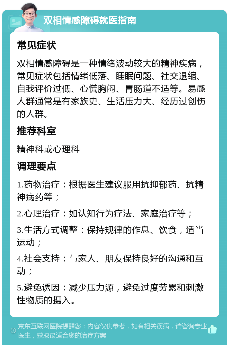 双相情感障碍就医指南 常见症状 双相情感障碍是一种情绪波动较大的精神疾病，常见症状包括情绪低落、睡眠问题、社交退缩、自我评价过低、心慌胸闷、胃肠道不适等。易感人群通常是有家族史、生活压力大、经历过创伤的人群。 推荐科室 精神科或心理科 调理要点 1.药物治疗：根据医生建议服用抗抑郁药、抗精神病药等； 2.心理治疗：如认知行为疗法、家庭治疗等； 3.生活方式调整：保持规律的作息、饮食，适当运动； 4.社会支持：与家人、朋友保持良好的沟通和互动； 5.避免诱因：减少压力源，避免过度劳累和刺激性物质的摄入。