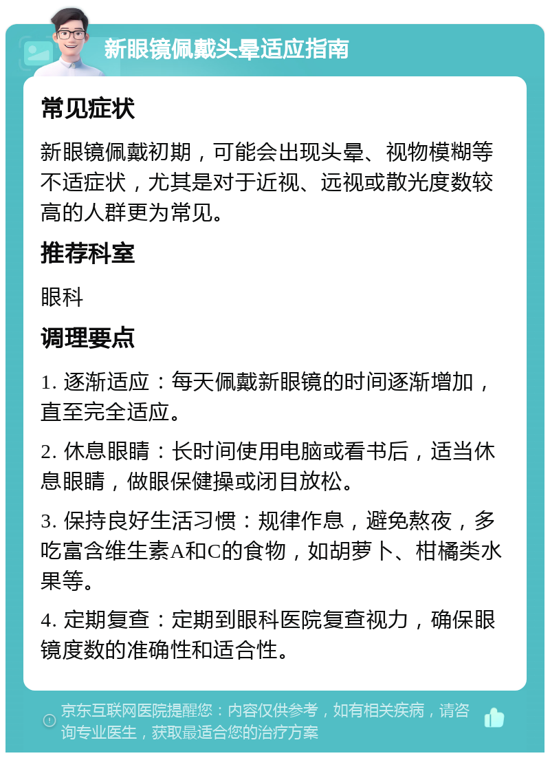 新眼镜佩戴头晕适应指南 常见症状 新眼镜佩戴初期，可能会出现头晕、视物模糊等不适症状，尤其是对于近视、远视或散光度数较高的人群更为常见。 推荐科室 眼科 调理要点 1. 逐渐适应：每天佩戴新眼镜的时间逐渐增加，直至完全适应。 2. 休息眼睛：长时间使用电脑或看书后，适当休息眼睛，做眼保健操或闭目放松。 3. 保持良好生活习惯：规律作息，避免熬夜，多吃富含维生素A和C的食物，如胡萝卜、柑橘类水果等。 4. 定期复查：定期到眼科医院复查视力，确保眼镜度数的准确性和适合性。