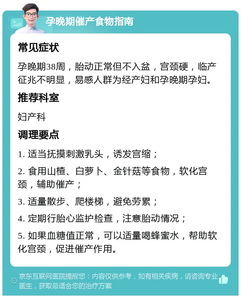 孕晚期催产食物指南 常见症状 孕晚期38周，胎动正常但不入盆，宫颈硬，临产征兆不明显，易感人群为经产妇和孕晚期孕妇。 推荐科室 妇产科 调理要点 1. 适当抚摸刺激乳头，诱发宫缩； 2. 食用山楂、白萝卜、金针菇等食物，软化宫颈，辅助催产； 3. 适量散步、爬楼梯，避免劳累； 4. 定期行胎心监护检查，注意胎动情况； 5. 如果血糖值正常，可以适量喝蜂蜜水，帮助软化宫颈，促进催产作用。