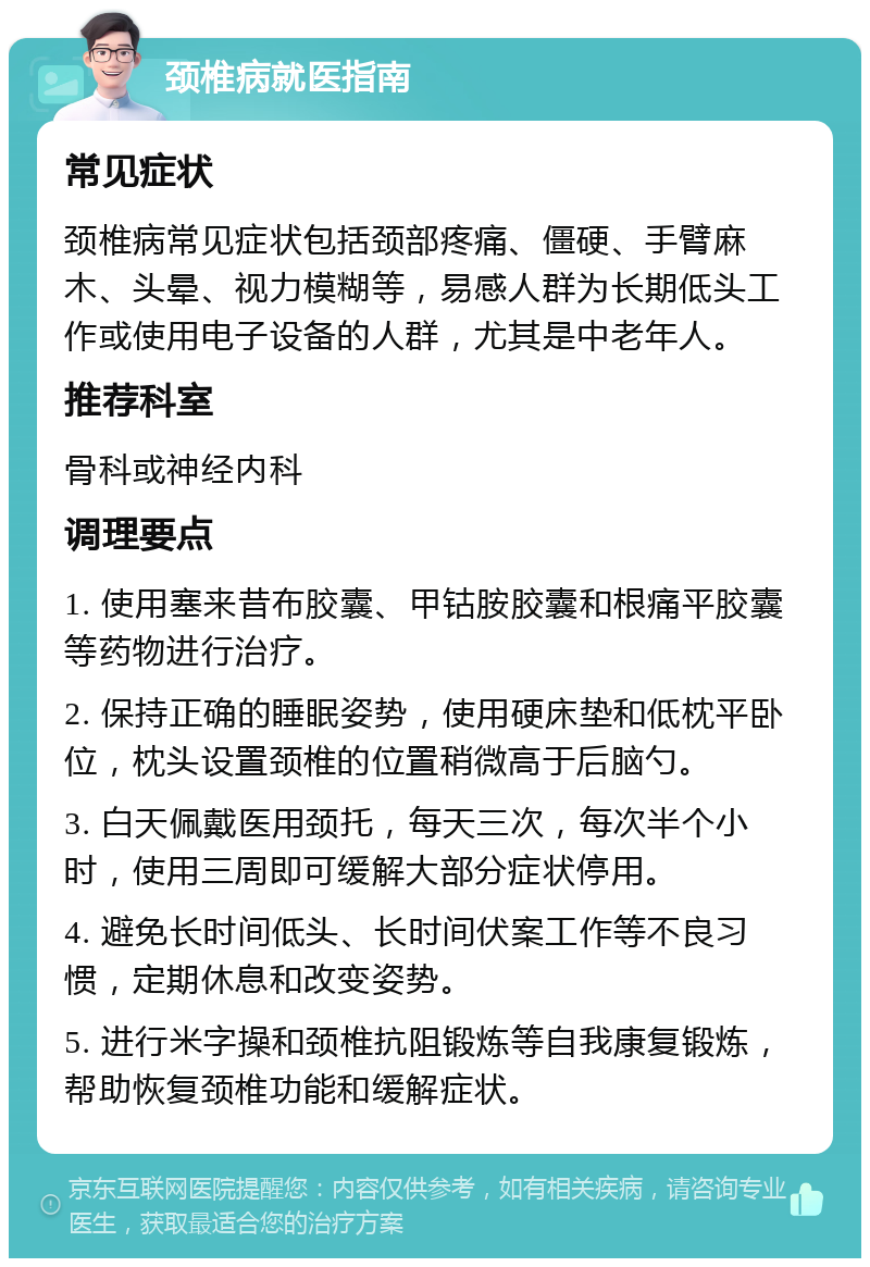 颈椎病就医指南 常见症状 颈椎病常见症状包括颈部疼痛、僵硬、手臂麻木、头晕、视力模糊等，易感人群为长期低头工作或使用电子设备的人群，尤其是中老年人。 推荐科室 骨科或神经内科 调理要点 1. 使用塞来昔布胶囊、甲钴胺胶囊和根痛平胶囊等药物进行治疗。 2. 保持正确的睡眠姿势，使用硬床垫和低枕平卧位，枕头设置颈椎的位置稍微高于后脑勺。 3. 白天佩戴医用颈托，每天三次，每次半个小时，使用三周即可缓解大部分症状停用。 4. 避免长时间低头、长时间伏案工作等不良习惯，定期休息和改变姿势。 5. 进行米字操和颈椎抗阻锻炼等自我康复锻炼，帮助恢复颈椎功能和缓解症状。