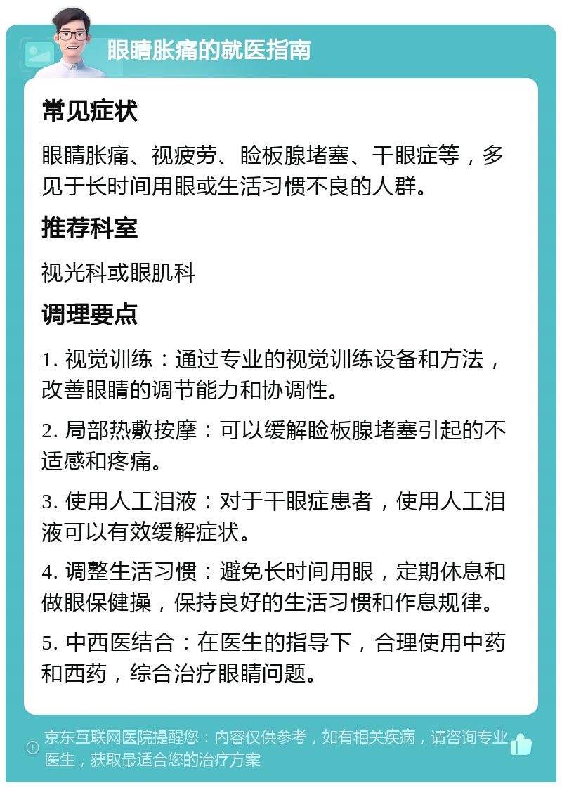 眼睛胀痛的就医指南 常见症状 眼睛胀痛、视疲劳、睑板腺堵塞、干眼症等，多见于长时间用眼或生活习惯不良的人群。 推荐科室 视光科或眼肌科 调理要点 1. 视觉训练：通过专业的视觉训练设备和方法，改善眼睛的调节能力和协调性。 2. 局部热敷按摩：可以缓解睑板腺堵塞引起的不适感和疼痛。 3. 使用人工泪液：对于干眼症患者，使用人工泪液可以有效缓解症状。 4. 调整生活习惯：避免长时间用眼，定期休息和做眼保健操，保持良好的生活习惯和作息规律。 5. 中西医结合：在医生的指导下，合理使用中药和西药，综合治疗眼睛问题。