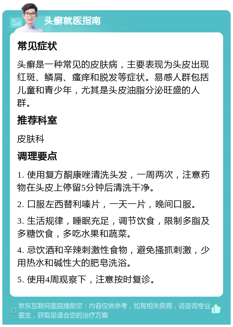 头癣就医指南 常见症状 头癣是一种常见的皮肤病，主要表现为头皮出现红斑、鳞屑、瘙痒和脱发等症状。易感人群包括儿童和青少年，尤其是头皮油脂分泌旺盛的人群。 推荐科室 皮肤科 调理要点 1. 使用复方酮康唑清洗头发，一周两次，注意药物在头皮上停留5分钟后清洗干净。 2. 口服左西替利嗪片，一天一片，晚间口服。 3. 生活规律，睡眠充足，调节饮食，限制多脂及多糖饮食，多吃水果和蔬菜。 4. 忌饮酒和辛辣刺激性食物，避免搔抓刺激，少用热水和碱性大的肥皂洗浴。 5. 使用4周观察下，注意按时复诊。