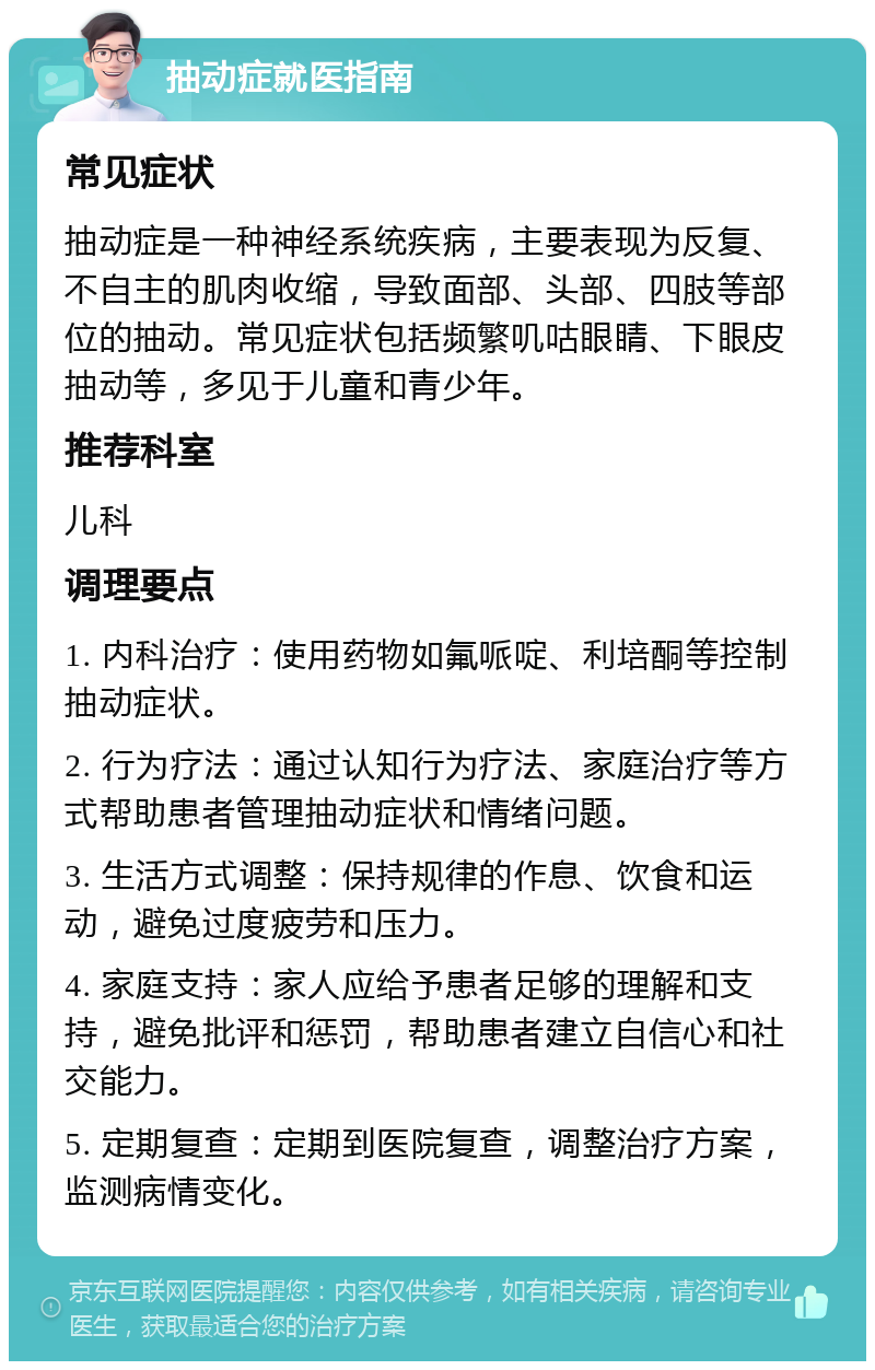 抽动症就医指南 常见症状 抽动症是一种神经系统疾病，主要表现为反复、不自主的肌肉收缩，导致面部、头部、四肢等部位的抽动。常见症状包括频繁叽咕眼睛、下眼皮抽动等，多见于儿童和青少年。 推荐科室 儿科 调理要点 1. 内科治疗：使用药物如氟哌啶、利培酮等控制抽动症状。 2. 行为疗法：通过认知行为疗法、家庭治疗等方式帮助患者管理抽动症状和情绪问题。 3. 生活方式调整：保持规律的作息、饮食和运动，避免过度疲劳和压力。 4. 家庭支持：家人应给予患者足够的理解和支持，避免批评和惩罚，帮助患者建立自信心和社交能力。 5. 定期复查：定期到医院复查，调整治疗方案，监测病情变化。