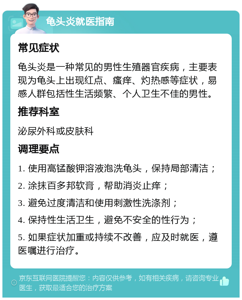 龟头炎就医指南 常见症状 龟头炎是一种常见的男性生殖器官疾病，主要表现为龟头上出现红点、瘙痒、灼热感等症状，易感人群包括性生活频繁、个人卫生不佳的男性。 推荐科室 泌尿外科或皮肤科 调理要点 1. 使用高锰酸钾溶液泡洗龟头，保持局部清洁； 2. 涂抹百多邦软膏，帮助消炎止痒； 3. 避免过度清洁和使用刺激性洗涤剂； 4. 保持性生活卫生，避免不安全的性行为； 5. 如果症状加重或持续不改善，应及时就医，遵医嘱进行治疗。