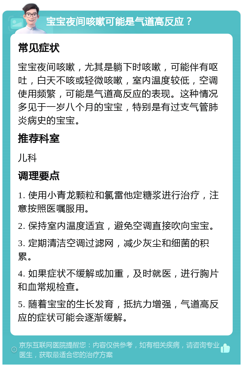 宝宝夜间咳嗽可能是气道高反应？ 常见症状 宝宝夜间咳嗽，尤其是躺下时咳嗽，可能伴有呕吐，白天不咳或轻微咳嗽，室内温度较低，空调使用频繁，可能是气道高反应的表现。这种情况多见于一岁八个月的宝宝，特别是有过支气管肺炎病史的宝宝。 推荐科室 儿科 调理要点 1. 使用小青龙颗粒和氯雷他定糖浆进行治疗，注意按照医嘱服用。 2. 保持室内温度适宜，避免空调直接吹向宝宝。 3. 定期清洁空调过滤网，减少灰尘和细菌的积累。 4. 如果症状不缓解或加重，及时就医，进行胸片和血常规检查。 5. 随着宝宝的生长发育，抵抗力增强，气道高反应的症状可能会逐渐缓解。