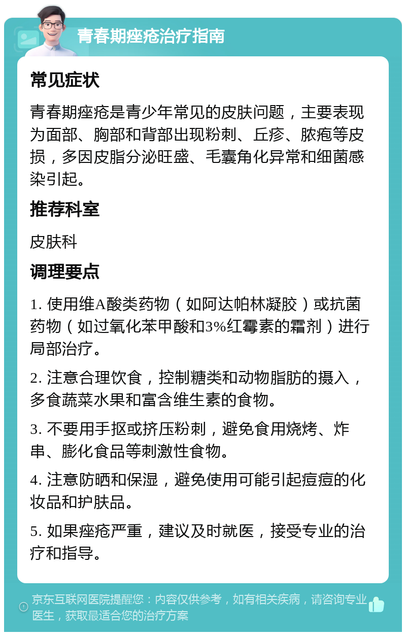 青春期痤疮治疗指南 常见症状 青春期痤疮是青少年常见的皮肤问题，主要表现为面部、胸部和背部出现粉刺、丘疹、脓疱等皮损，多因皮脂分泌旺盛、毛囊角化异常和细菌感染引起。 推荐科室 皮肤科 调理要点 1. 使用维A酸类药物（如阿达帕林凝胶）或抗菌药物（如过氧化苯甲酸和3%红霉素的霜剂）进行局部治疗。 2. 注意合理饮食，控制糖类和动物脂肪的摄入，多食蔬菜水果和富含维生素的食物。 3. 不要用手抠或挤压粉刺，避免食用烧烤、炸串、膨化食品等刺激性食物。 4. 注意防晒和保湿，避免使用可能引起痘痘的化妆品和护肤品。 5. 如果痤疮严重，建议及时就医，接受专业的治疗和指导。