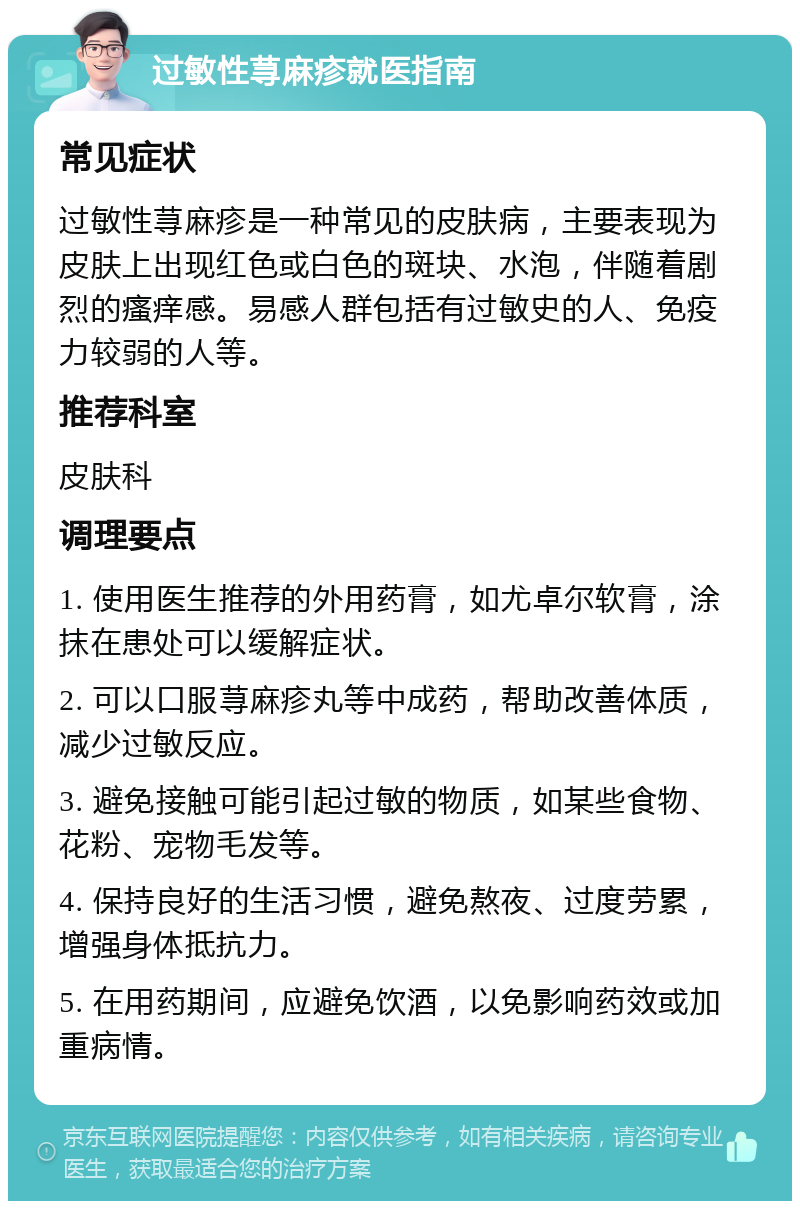 过敏性荨麻疹就医指南 常见症状 过敏性荨麻疹是一种常见的皮肤病，主要表现为皮肤上出现红色或白色的斑块、水泡，伴随着剧烈的瘙痒感。易感人群包括有过敏史的人、免疫力较弱的人等。 推荐科室 皮肤科 调理要点 1. 使用医生推荐的外用药膏，如尤卓尔软膏，涂抹在患处可以缓解症状。 2. 可以口服荨麻疹丸等中成药，帮助改善体质，减少过敏反应。 3. 避免接触可能引起过敏的物质，如某些食物、花粉、宠物毛发等。 4. 保持良好的生活习惯，避免熬夜、过度劳累，增强身体抵抗力。 5. 在用药期间，应避免饮酒，以免影响药效或加重病情。