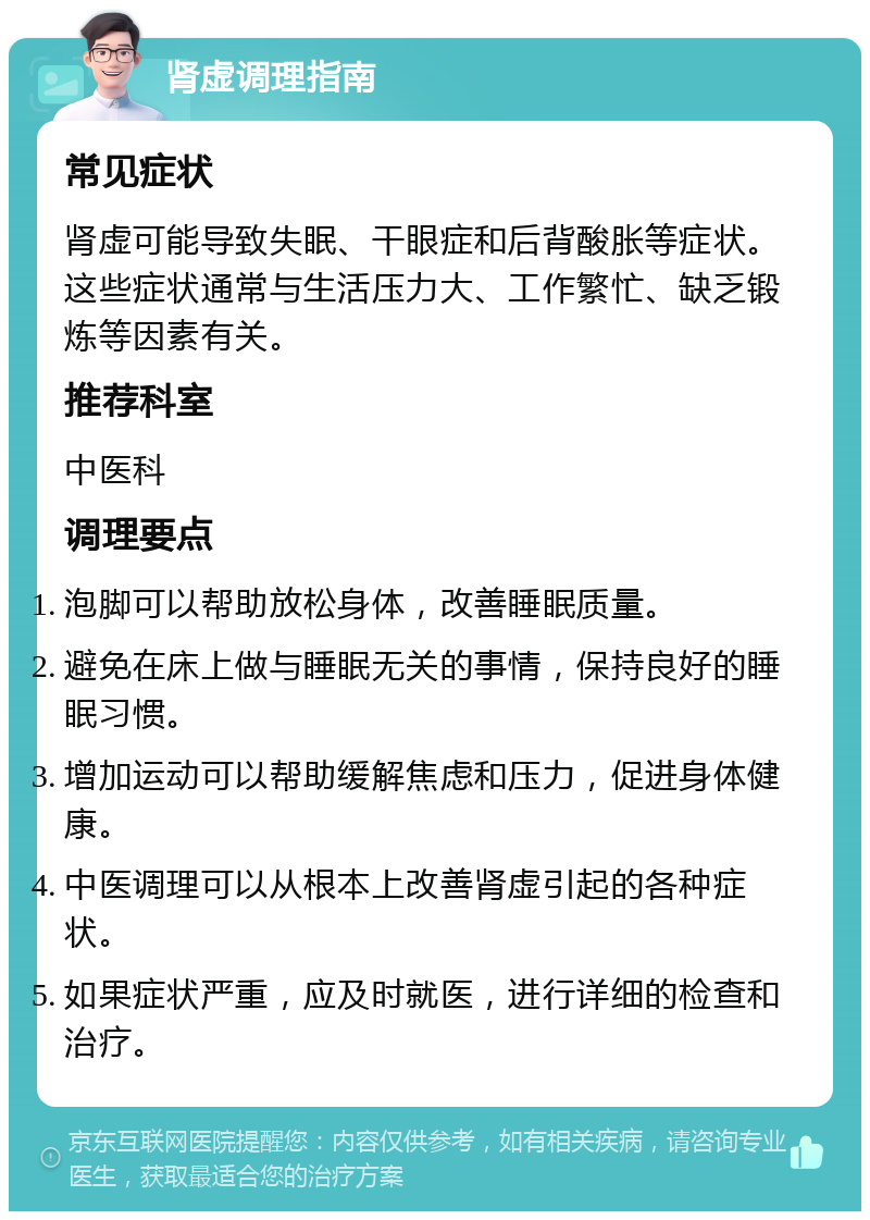 肾虚调理指南 常见症状 肾虚可能导致失眠、干眼症和后背酸胀等症状。这些症状通常与生活压力大、工作繁忙、缺乏锻炼等因素有关。 推荐科室 中医科 调理要点 泡脚可以帮助放松身体，改善睡眠质量。 避免在床上做与睡眠无关的事情，保持良好的睡眠习惯。 增加运动可以帮助缓解焦虑和压力，促进身体健康。 中医调理可以从根本上改善肾虚引起的各种症状。 如果症状严重，应及时就医，进行详细的检查和治疗。