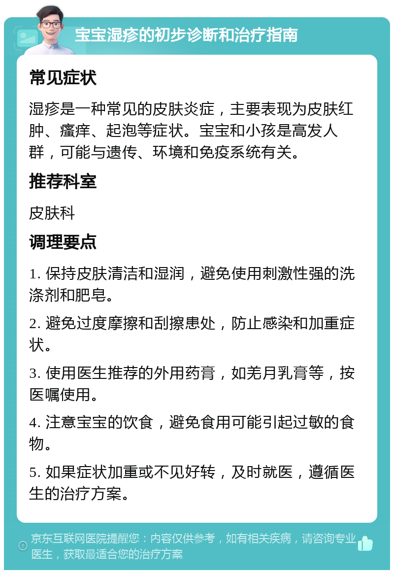 宝宝湿疹的初步诊断和治疗指南 常见症状 湿疹是一种常见的皮肤炎症，主要表现为皮肤红肿、瘙痒、起泡等症状。宝宝和小孩是高发人群，可能与遗传、环境和免疫系统有关。 推荐科室 皮肤科 调理要点 1. 保持皮肤清洁和湿润，避免使用刺激性强的洗涤剂和肥皂。 2. 避免过度摩擦和刮擦患处，防止感染和加重症状。 3. 使用医生推荐的外用药膏，如羌月乳膏等，按医嘱使用。 4. 注意宝宝的饮食，避免食用可能引起过敏的食物。 5. 如果症状加重或不见好转，及时就医，遵循医生的治疗方案。