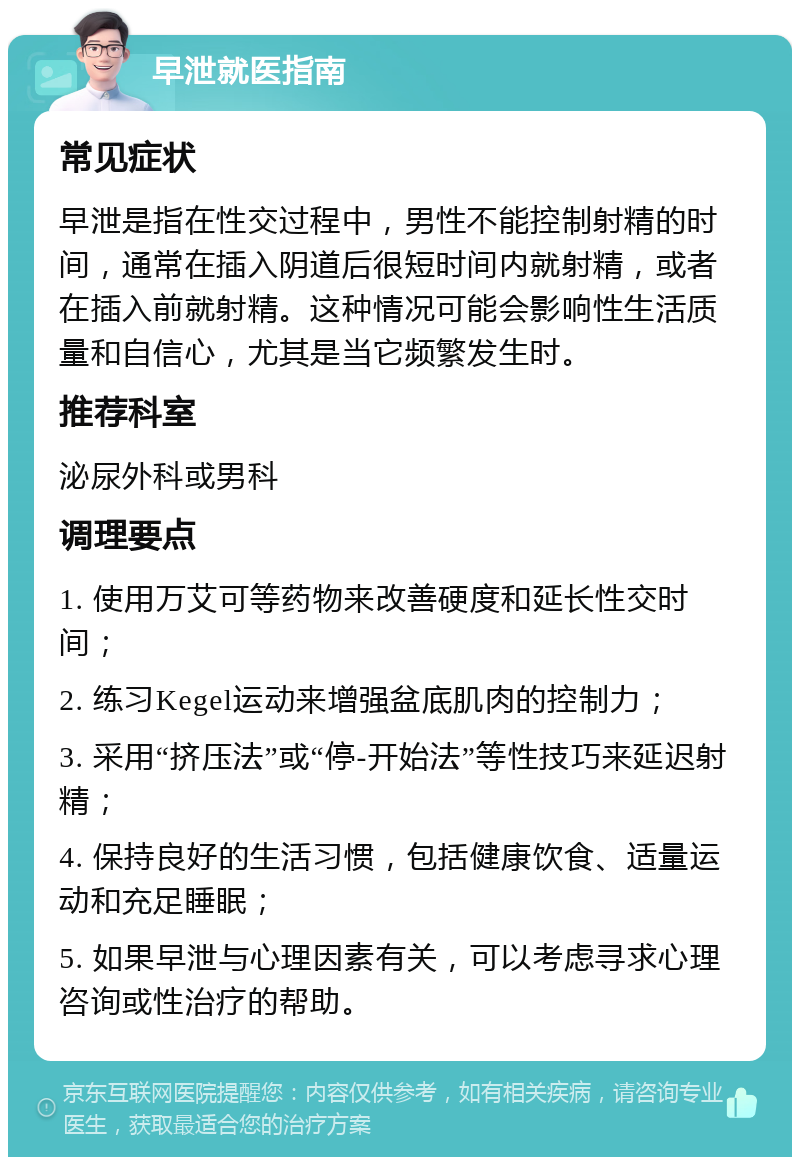 早泄就医指南 常见症状 早泄是指在性交过程中，男性不能控制射精的时间，通常在插入阴道后很短时间内就射精，或者在插入前就射精。这种情况可能会影响性生活质量和自信心，尤其是当它频繁发生时。 推荐科室 泌尿外科或男科 调理要点 1. 使用万艾可等药物来改善硬度和延长性交时间； 2. 练习Kegel运动来增强盆底肌肉的控制力； 3. 采用“挤压法”或“停-开始法”等性技巧来延迟射精； 4. 保持良好的生活习惯，包括健康饮食、适量运动和充足睡眠； 5. 如果早泄与心理因素有关，可以考虑寻求心理咨询或性治疗的帮助。