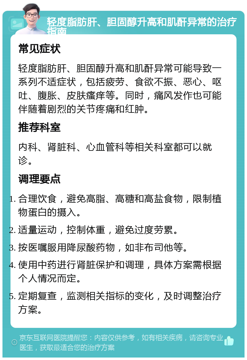 轻度脂肪肝、胆固醇升高和肌酐异常的治疗指南 常见症状 轻度脂肪肝、胆固醇升高和肌酐异常可能导致一系列不适症状，包括疲劳、食欲不振、恶心、呕吐、腹胀、皮肤瘙痒等。同时，痛风发作也可能伴随着剧烈的关节疼痛和红肿。 推荐科室 内科、肾脏科、心血管科等相关科室都可以就诊。 调理要点 合理饮食，避免高脂、高糖和高盐食物，限制植物蛋白的摄入。 适量运动，控制体重，避免过度劳累。 按医嘱服用降尿酸药物，如非布司他等。 使用中药进行肾脏保护和调理，具体方案需根据个人情况而定。 定期复查，监测相关指标的变化，及时调整治疗方案。