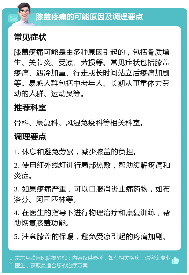 膝盖疼痛的可能原因及调理要点 常见症状 膝盖疼痛可能是由多种原因引起的，包括骨质增生、关节炎、受凉、劳损等。常见症状包括膝盖疼痛、遇冷加重、行走或长时间站立后疼痛加剧等。易感人群包括中老年人、长期从事重体力劳动的人群、运动员等。 推荐科室 骨科、康复科、风湿免疫科等相关科室。 调理要点 1. 休息和避免劳累，减少膝盖的负担。 2. 使用红外线灯进行局部热敷，帮助缓解疼痛和炎症。 3. 如果疼痛严重，可以口服消炎止痛药物，如布洛芬、阿司匹林等。 4. 在医生的指导下进行物理治疗和康复训练，帮助恢复膝盖功能。 5. 注意膝盖的保暖，避免受凉引起的疼痛加剧。