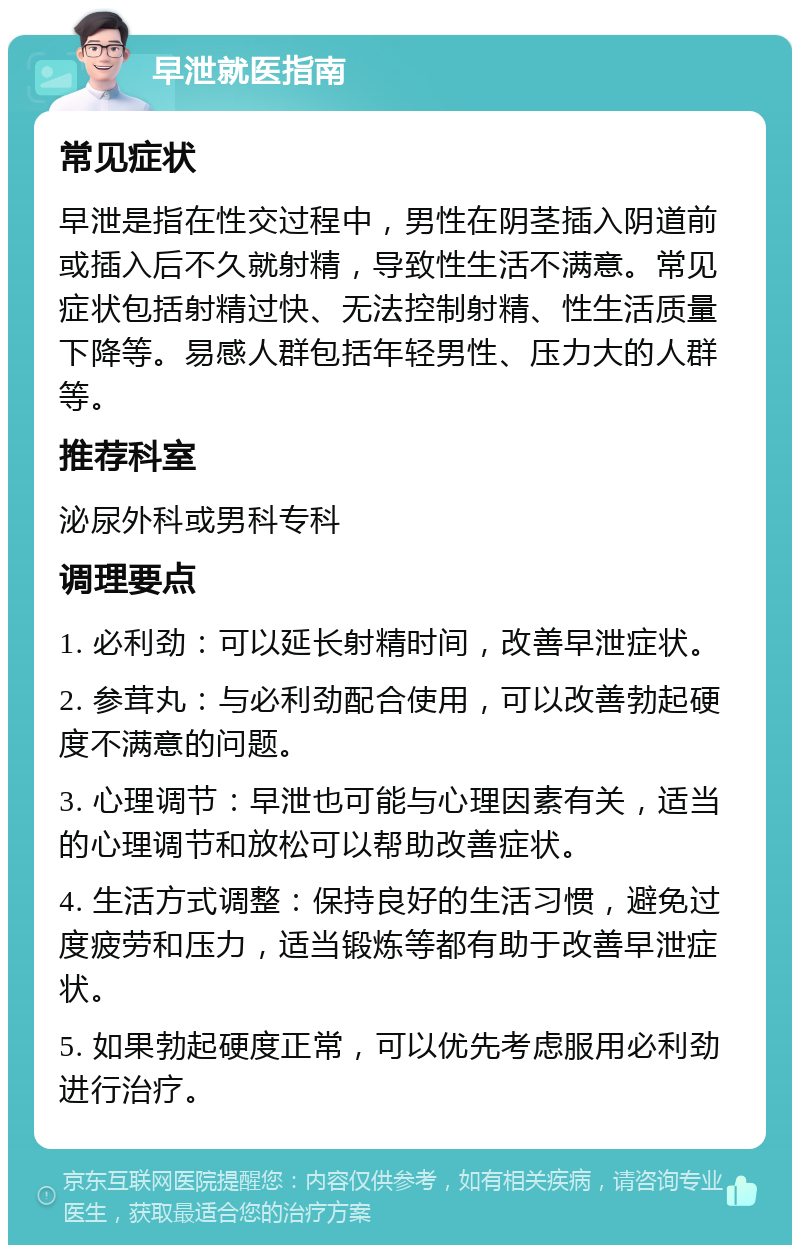 早泄就医指南 常见症状 早泄是指在性交过程中，男性在阴茎插入阴道前或插入后不久就射精，导致性生活不满意。常见症状包括射精过快、无法控制射精、性生活质量下降等。易感人群包括年轻男性、压力大的人群等。 推荐科室 泌尿外科或男科专科 调理要点 1. 必利劲：可以延长射精时间，改善早泄症状。 2. 参茸丸：与必利劲配合使用，可以改善勃起硬度不满意的问题。 3. 心理调节：早泄也可能与心理因素有关，适当的心理调节和放松可以帮助改善症状。 4. 生活方式调整：保持良好的生活习惯，避免过度疲劳和压力，适当锻炼等都有助于改善早泄症状。 5. 如果勃起硬度正常，可以优先考虑服用必利劲进行治疗。