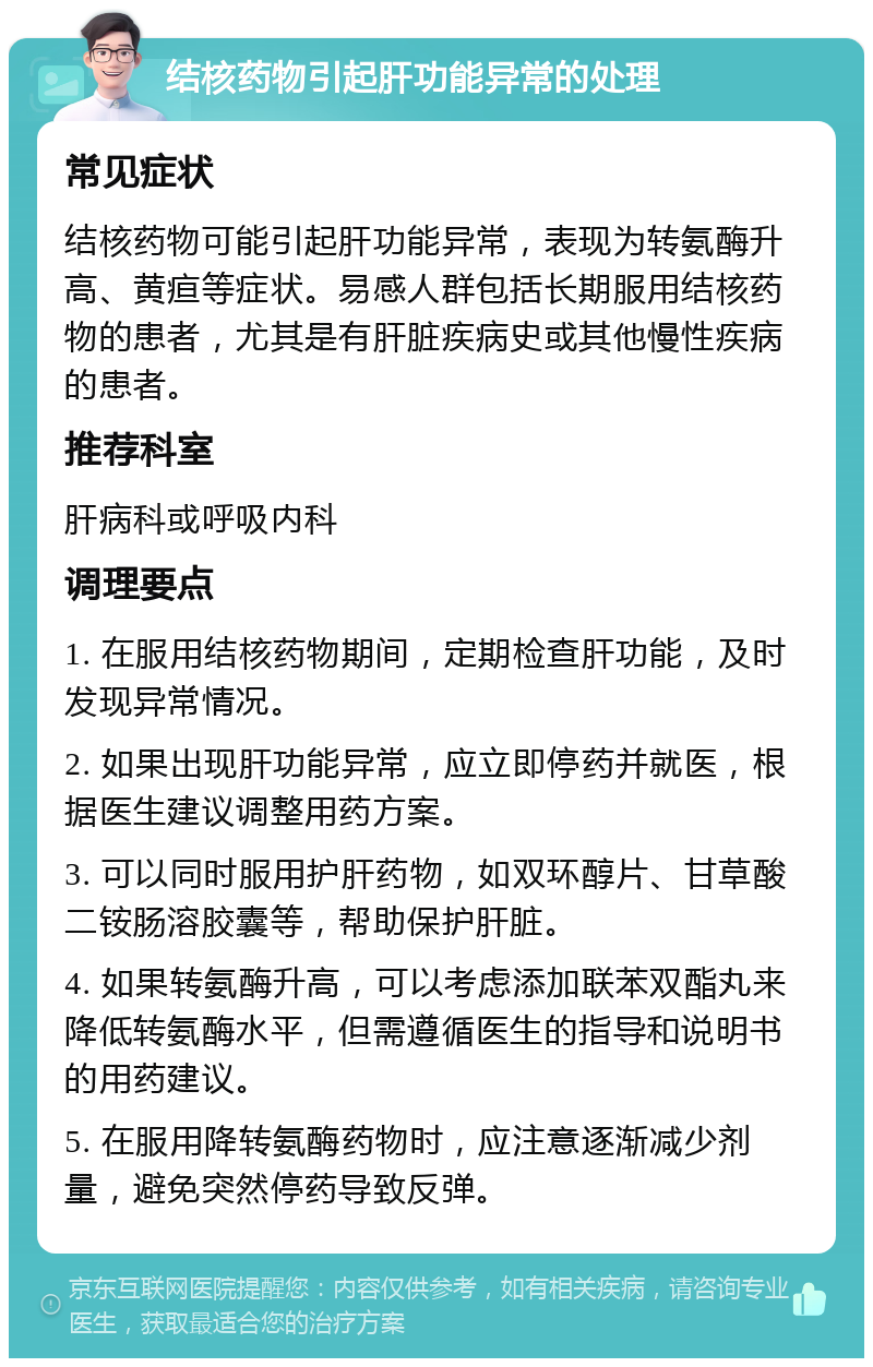 结核药物引起肝功能异常的处理 常见症状 结核药物可能引起肝功能异常，表现为转氨酶升高、黄疸等症状。易感人群包括长期服用结核药物的患者，尤其是有肝脏疾病史或其他慢性疾病的患者。 推荐科室 肝病科或呼吸内科 调理要点 1. 在服用结核药物期间，定期检查肝功能，及时发现异常情况。 2. 如果出现肝功能异常，应立即停药并就医，根据医生建议调整用药方案。 3. 可以同时服用护肝药物，如双环醇片、甘草酸二铵肠溶胶囊等，帮助保护肝脏。 4. 如果转氨酶升高，可以考虑添加联苯双酯丸来降低转氨酶水平，但需遵循医生的指导和说明书的用药建议。 5. 在服用降转氨酶药物时，应注意逐渐减少剂量，避免突然停药导致反弹。