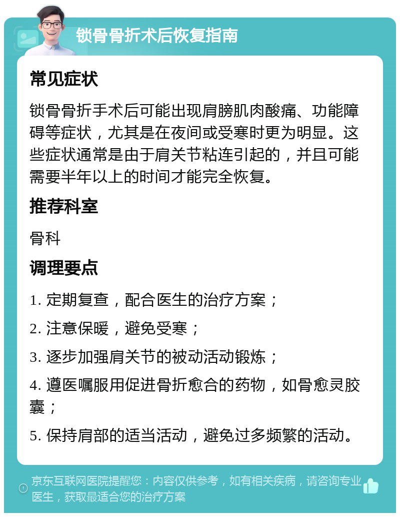 锁骨骨折术后恢复指南 常见症状 锁骨骨折手术后可能出现肩膀肌肉酸痛、功能障碍等症状，尤其是在夜间或受寒时更为明显。这些症状通常是由于肩关节粘连引起的，并且可能需要半年以上的时间才能完全恢复。 推荐科室 骨科 调理要点 1. 定期复查，配合医生的治疗方案； 2. 注意保暖，避免受寒； 3. 逐步加强肩关节的被动活动锻炼； 4. 遵医嘱服用促进骨折愈合的药物，如骨愈灵胶囊； 5. 保持肩部的适当活动，避免过多频繁的活动。