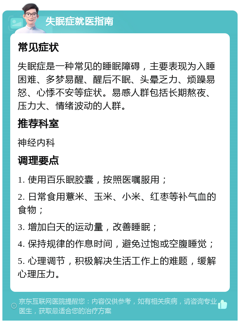 失眠症就医指南 常见症状 失眠症是一种常见的睡眠障碍，主要表现为入睡困难、多梦易醒、醒后不眠、头晕乏力、烦躁易怒、心悸不安等症状。易感人群包括长期熬夜、压力大、情绪波动的人群。 推荐科室 神经内科 调理要点 1. 使用百乐眠胶囊，按照医嘱服用； 2. 日常食用薏米、玉米、小米、红枣等补气血的食物； 3. 增加白天的运动量，改善睡眠； 4. 保持规律的作息时间，避免过饱或空腹睡觉； 5. 心理调节，积极解决生活工作上的难题，缓解心理压力。