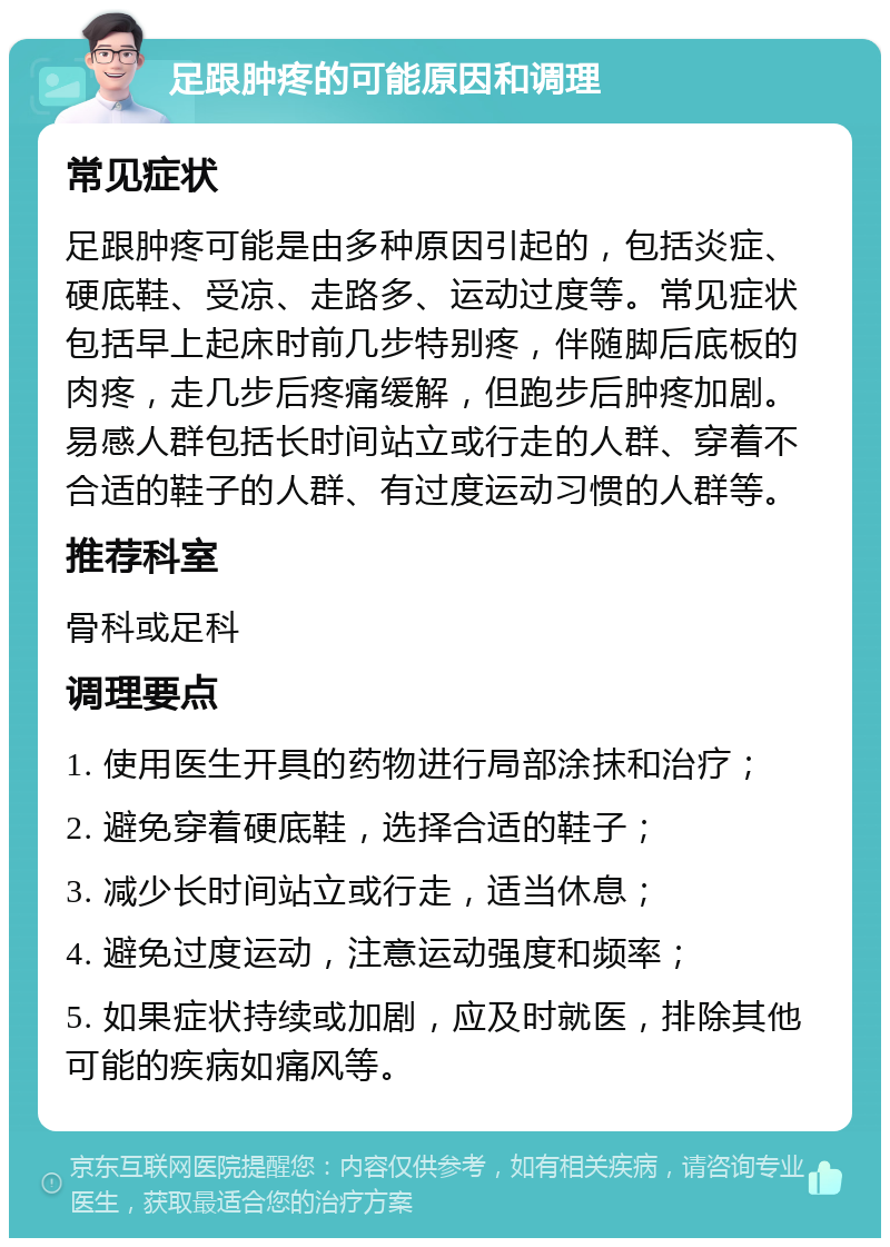 足跟肿疼的可能原因和调理 常见症状 足跟肿疼可能是由多种原因引起的，包括炎症、硬底鞋、受凉、走路多、运动过度等。常见症状包括早上起床时前几步特别疼，伴随脚后底板的肉疼，走几步后疼痛缓解，但跑步后肿疼加剧。易感人群包括长时间站立或行走的人群、穿着不合适的鞋子的人群、有过度运动习惯的人群等。 推荐科室 骨科或足科 调理要点 1. 使用医生开具的药物进行局部涂抹和治疗； 2. 避免穿着硬底鞋，选择合适的鞋子； 3. 减少长时间站立或行走，适当休息； 4. 避免过度运动，注意运动强度和频率； 5. 如果症状持续或加剧，应及时就医，排除其他可能的疾病如痛风等。